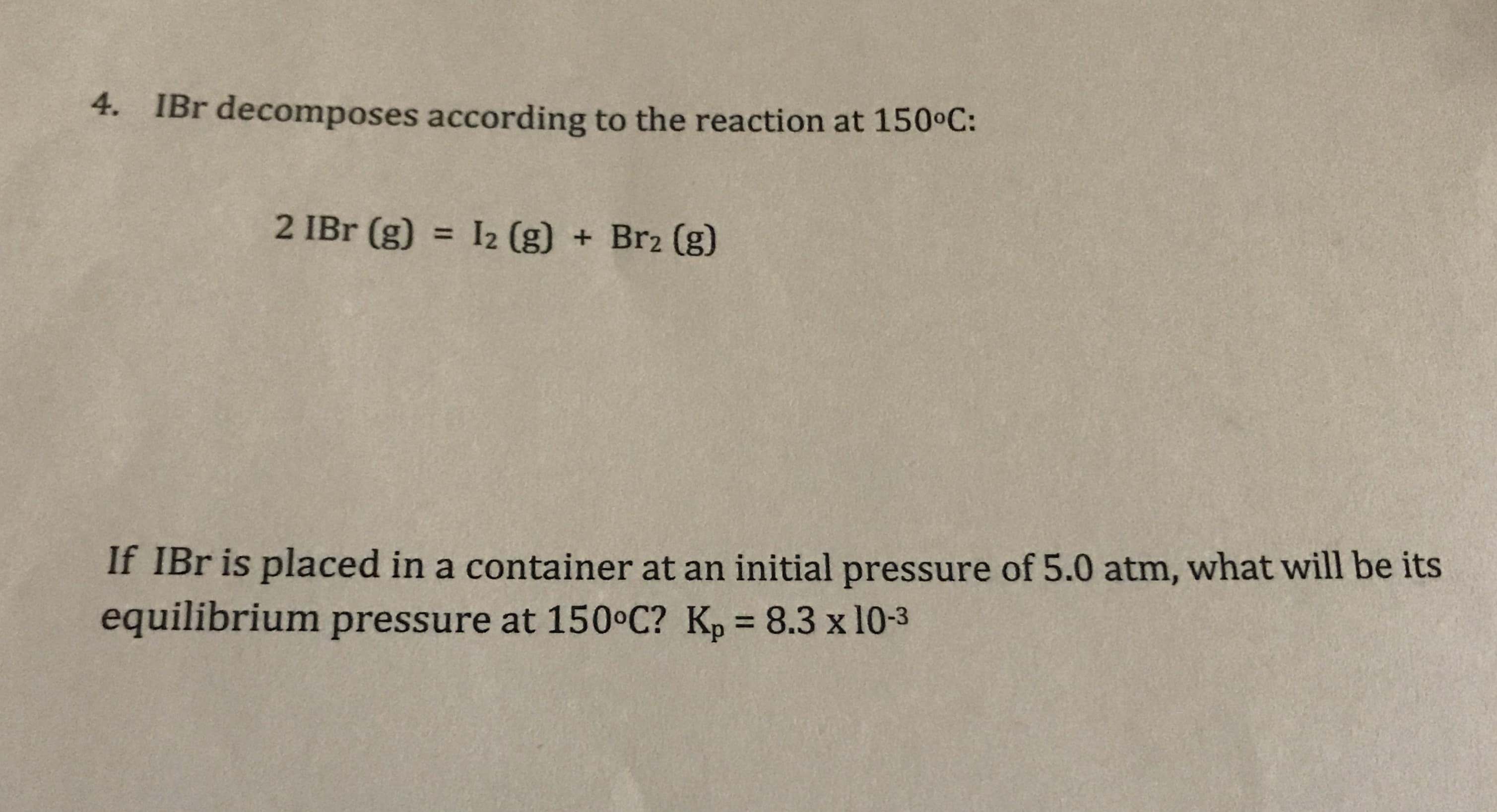 4.
IBr decomposes according to the reaction at 150 C:
2 IBr (g)
I2 (g) + Br2 (g)
11
If IBr is placed in a container at an initial pressure of 5.0 atm, what will be its
equilibrium pressure at 150 C? Kp 8.3 x 10-3
