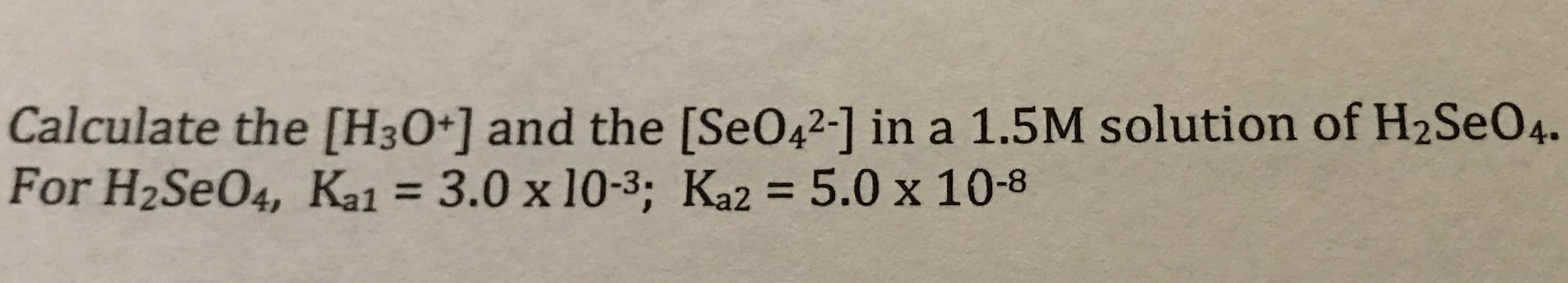 Calculate the [H30+] and the [SeO42-] in a 1.5M solution of H2SEO4.
For H2SeO4, Ka1 = 3.0 x 10-3: Ka2 = 5.0 x 10-8
%3D
%3D

