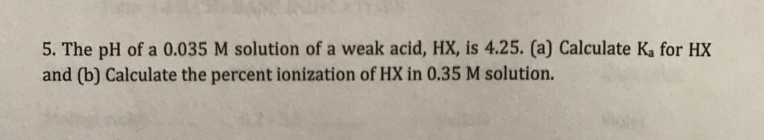 5. The pH of a 0.035 M solution of a weak acid, HX, is 4.25. (a) Calculate Ka for HX
and (b) Calculate the percent ionization of HX in 0.35 M solution.
