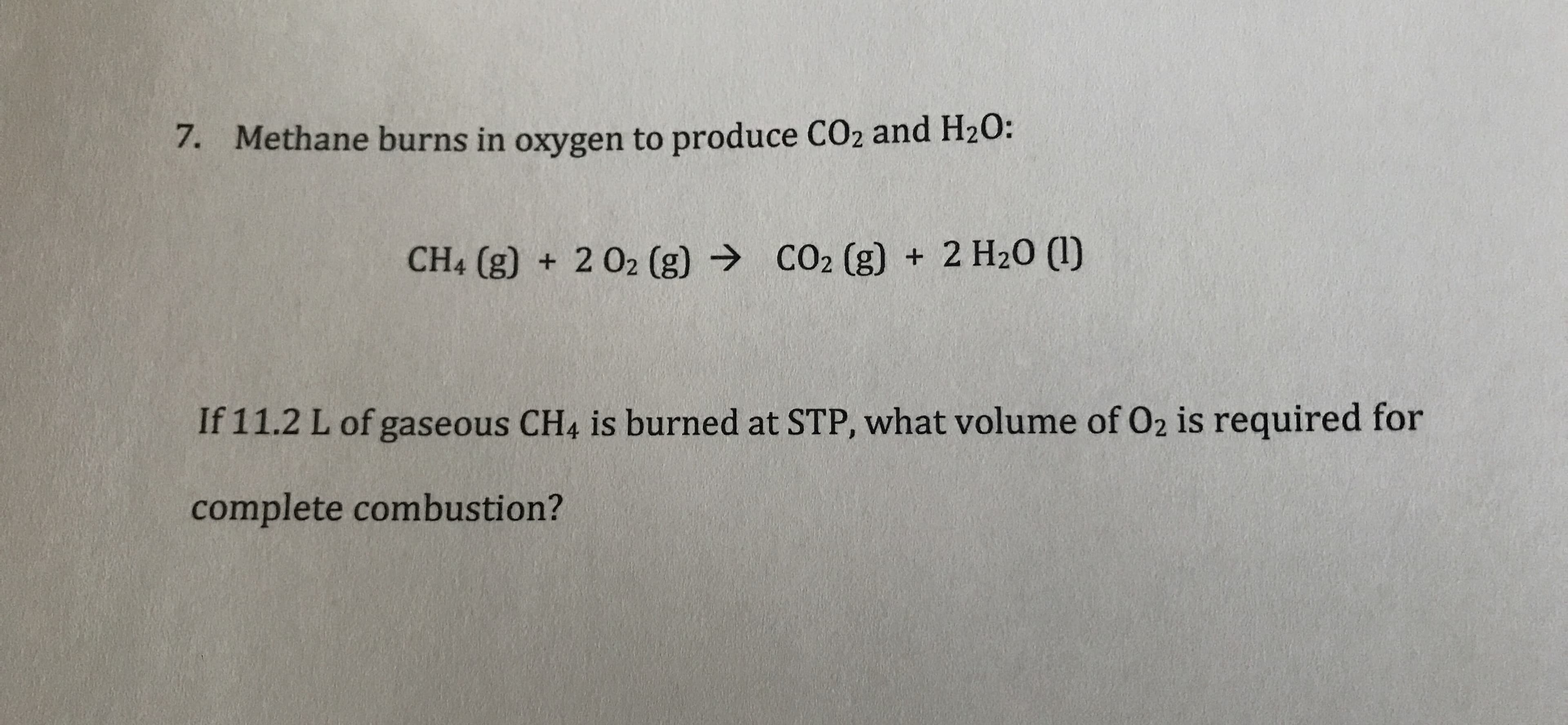 Methane burns in oxygen to produce CO2 and H20:
7.
CO2 (g) +2 H20 ()
CH4 (g) + 202 (g)
If 11.2 L of gaseous CH4 is burned at STP, what volume of O2 is required for
complete combustion?
