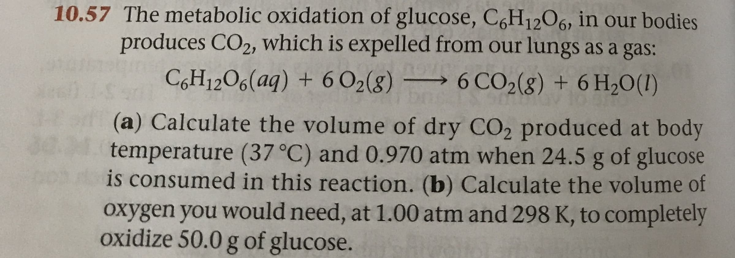10.57 The metabolic oxidation of glucose, C6H1206, in our bodies
produces CO2, which is expelled from our lungs as a gas:
COH12O6(aq) + 6 O2(g) 6 CO2(g) + 6 H20(1)
(a) Calculate the volume of dry CO2 produced at body
temperature (37 °C) and 0.970 atm when 24.5 g of glucose
is consumed in this reaction. (b) Calculate the volume of
Oxygen you would need, at 1.00 atm and 298 K, to completely
oxidize 50.0 g of glucose.
