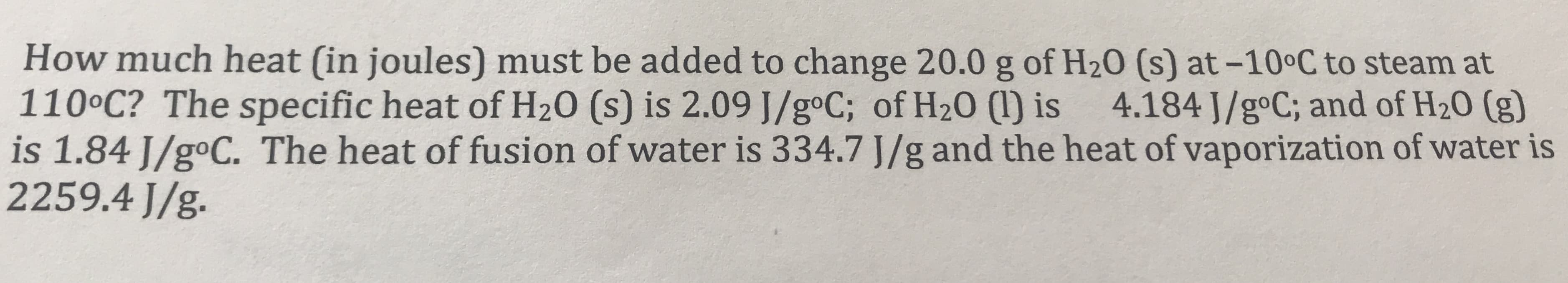 How much heat (in joules) must be added to change 20.0 g of H20 (s) at -10°C to steam at
110°C? The specific heat of H20 (s) is 2.09 J/goC; of H20 (1) is
is 1.84 J/goC. The heat of fusion of water is 334.7 J/g and the heat of vaporization of water is
2259.4 J/g.
4.184 J/goC; and of H20 (g)
