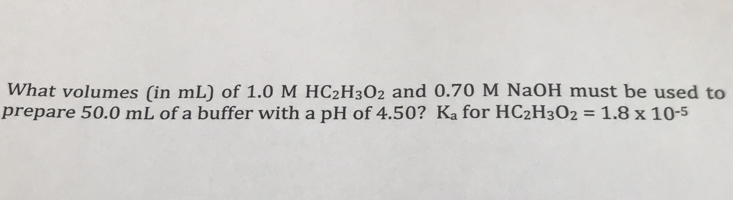 What volumes (in mL) of 1.0 M HC2H3O2 and 0.70 M NAOH must be used to
prepare 50.0 mL of a buffer with a pH of 4.50? Ka for HC2H302 = 1.8 x 10-5
%3D
