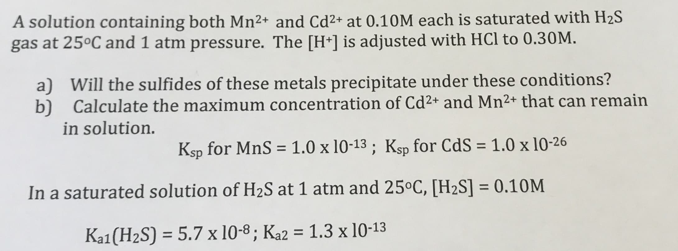 A solution containing both Mn2+ and Cd²+ at 0.10M each is saturated with H2S
gas at 25ºC and 1 atm pressure. The [H+] is adjusted with HCl to 0.30M.
a) Will the sulfides of these metals precipitate under these conditions?
b) Calculate the maximum concentration of Cd2+ and Mn²+ that can remain
in solution.
Ksp for MnS = 1.0 x 10-13 ; Ksp for CdS = 1.0 x 10-26
%3D
In a saturated solution of H2S at 1 atm and 25°C, [H2S] = 0.10M
%3D
Ka1(H2S) = 5.7 x 10-8 ; Ka2 = 1.3 x 10-13
