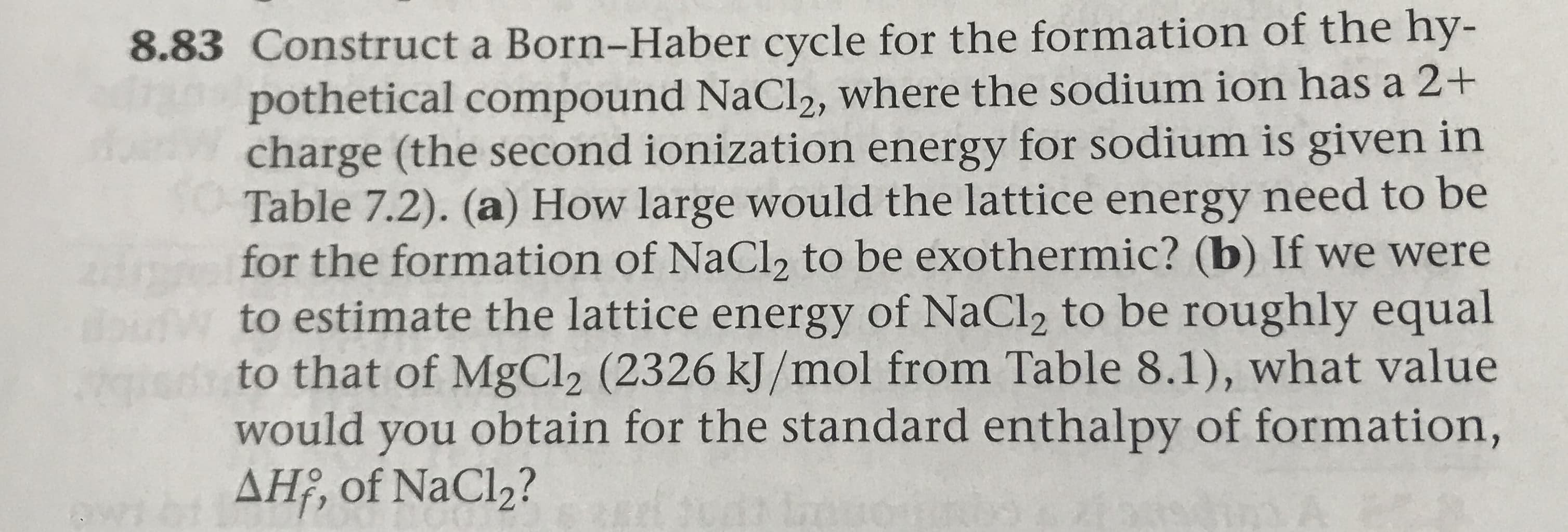 8.83 Construct a Born-Haber cycle for the formation of the hy-
pothetical compound NaCl2, where the sodium ion has a 2+
charge (the second ionization energy for sodium is given in
Table 7.2). (a) How large would the lattice energy need to be
for the formation of NaCl2 to be exothermic? (b) If we were
to estimate the lattice energy of NaCl2 to be roughly equal
to that of MgCl2 (2326 kJ/mol from Table 8.1), what value
would you obtain for the standard enthalpy of formation,
AH, of NaCl2?
