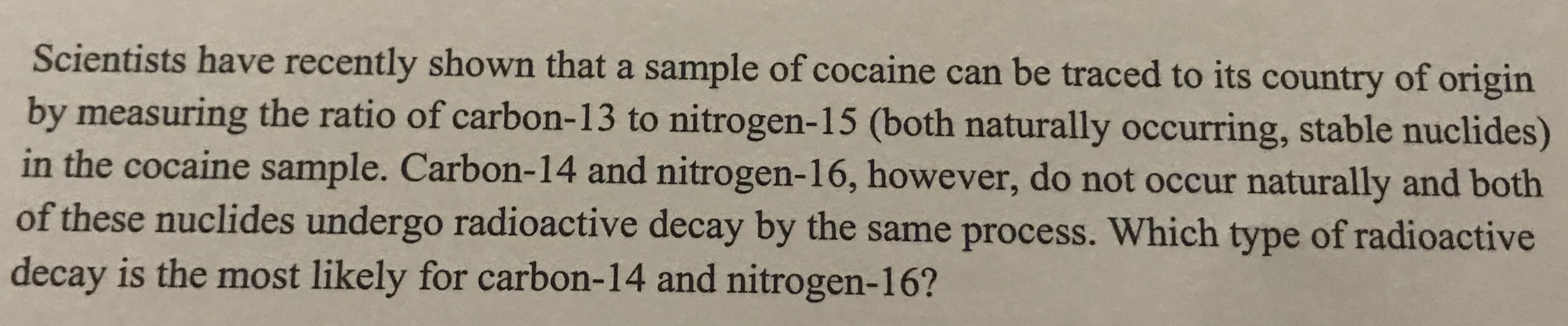 Scientists have recently shown that a sample of cocaine can be traced to its country of origin
by measuring the ratio of carbon-13 to nitrogen-15 (both naturally occurring, stable nuclides)
in the cocaine sample. Carbon-14 and nitrogen-16, however, do not occur naturally and both
of these nuclides undergo radioactive decay by the same process. Which type of radioactive
decay is the most likely for carbon-14 and nitrogen-16?
