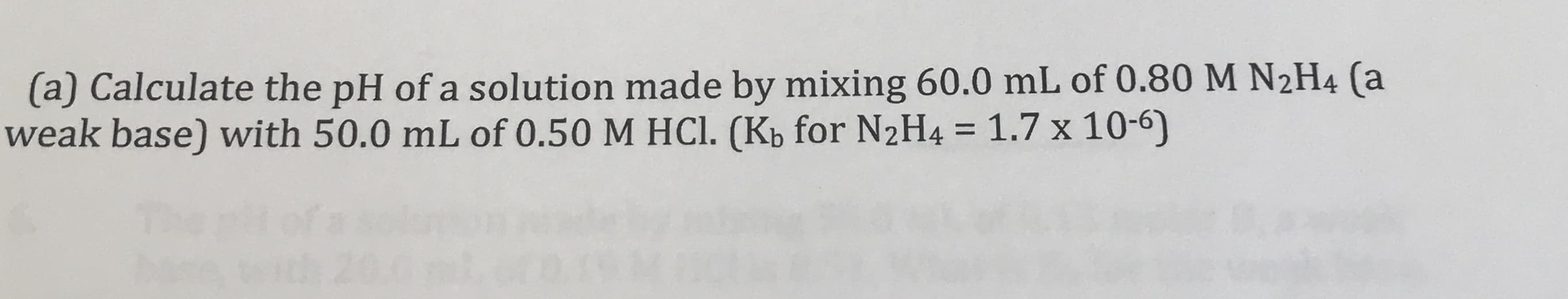 (a) Calculate the pH of a solution made by mixing 60.0 mL of 0.80 M N2H4 (a
weak base) with 50.0 mL of 0.50 M HCl. (Kb for N2H4 = 1.7 x 10-6)
%3D
