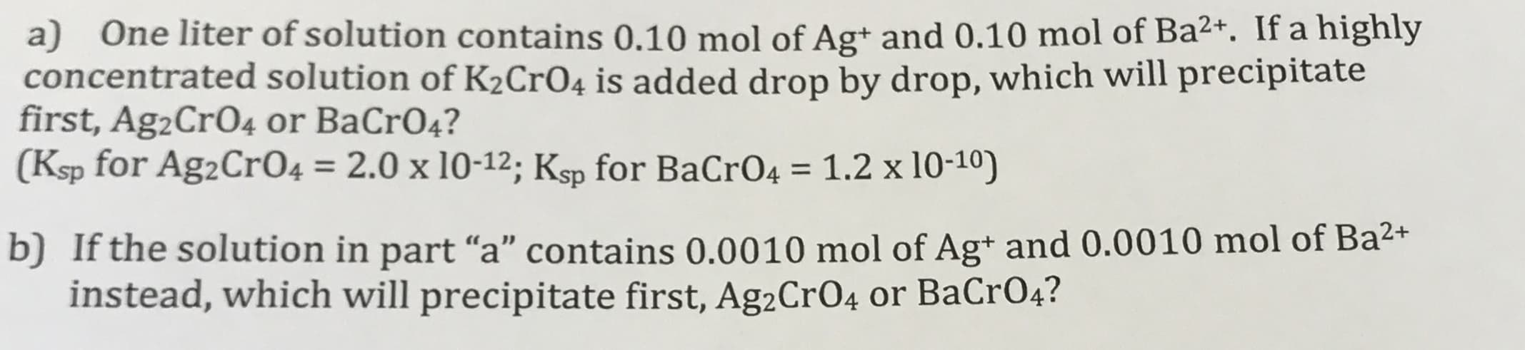 a) One liter of solution contains 0.10 mol of Ag+ and 0.10 mol of Ba2+. If a highly
concentrated solution of K2CrO4 is added drop by drop, which will precipitate
first, Ag2CrO4 or BaCrO4?
(Ksp for Ag2CrO4 = 2.0 x 10-12; Ksp for BaCrO4 = 1.2 x 10-10)
%3D
%3D
b) If the solution in part “a" contains 0.0010 mol of Ag+ and 0.0010 mol of Ba2+
instead, which will precipitate first, Ag2CrO4 or BaCrO4?
