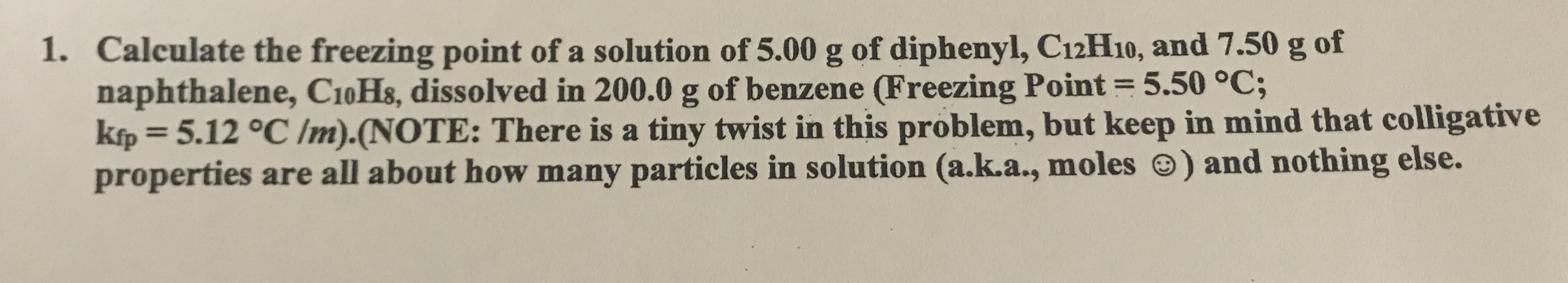 1. Calculate the freezing point of a solution of 5.00 g of diphenyl, C12H10, and 7.50 g of
naphthalene, C10H&, dissolved in 200.0 g of benzene (Freezing Point 5.50 °C;
kfp= 5.12 °C Im).(NOTE: There is a tiny twist in this problem, but keep in mind that colligative
properties are all about how many particles in solution (a.k.a., moles) and nothing else.
