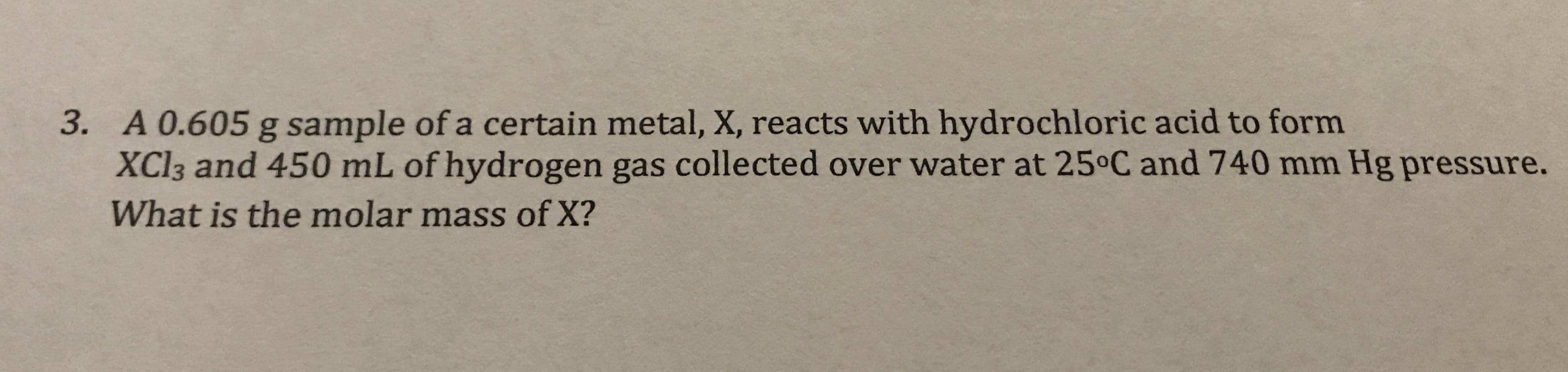 3. A 0.605 g sample of a certain metal, X, reacts with hydrochloric acid to form
XCI3 and 450 mL of hydrogen gas collected over water at 25°C and 740 mm Hg pressure.
What is the molar mass of X?
