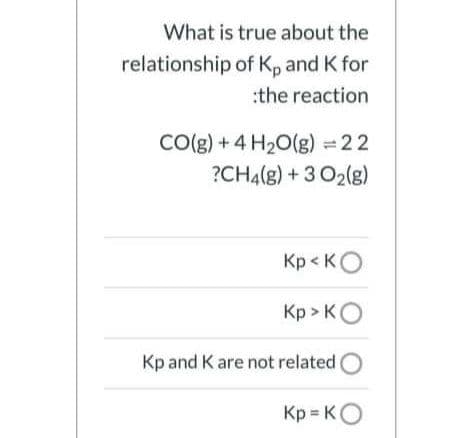What is true about the
relationship of Kp and K for
:the reaction
Co(g) + 4 H20(g) = 22
?CH4(g) + 3 O2(g)
Kp < KO
Кр» Ко
Kp and K are not related
Kp KO
