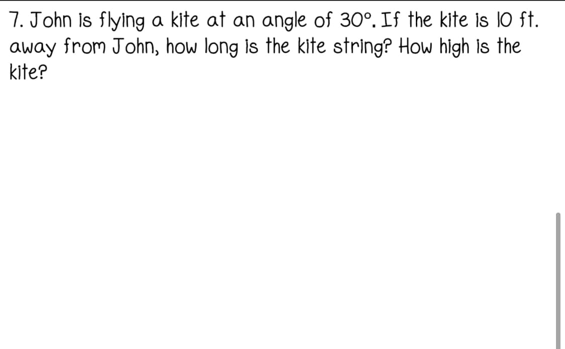 7. John is flying a kite at an angle of 30°. If the kite is 10 ft.
away from John, how long is the kite string? How high is the
kite?
