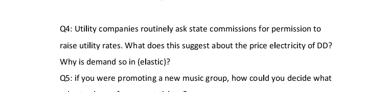 Q4: Utility companies routinely ask state commissions for permission to
raise utility rates. What does this suggest about the price electricity of DD?
Why is demand so in (elastic)?
Q5: if you were promoting a new music group, how could you decide what
