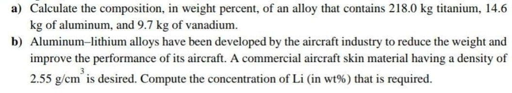 a) Calculate the composition, in weight percent, of an alloy that contains 218.0 kg titanium, 14.6
kg of aluminum, and 9.7 kg of vanadium.
b) Aluminum-lithium alloys have been developed by the aircraft industry to reduce the weight and
improve the performance of its aircraft. A commercial aircraft skin material having a density of
3
2.55 g/cm is desired. Compute the concentration of Li (in wt%) that is required.
