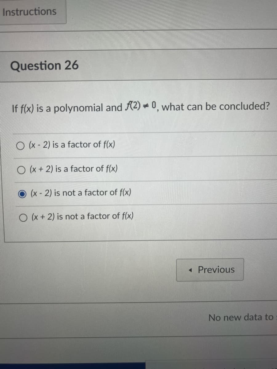 Instructions
Question 26
If f(x) is a polynomial and (2) * 0, what can be concluded?
O(x-2) is a factor of f(x)
O(x + 2) is a factor of f(x)
(x - 2) is not a factor of f(x)
O(x + 2) is not a factor of f(x)
◄ Previous
No new data to