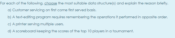 For each of the following, choose the most suitable data structure(s) and explain the reason briefly.
a) Customer servicing on first come first served basis.
b) A text-editing program requires remembering the operations it performed in opposite order.
c) A printer serving multiple users.
d) A scoreboard keeping the scores of the top 10 players in a tournament.
