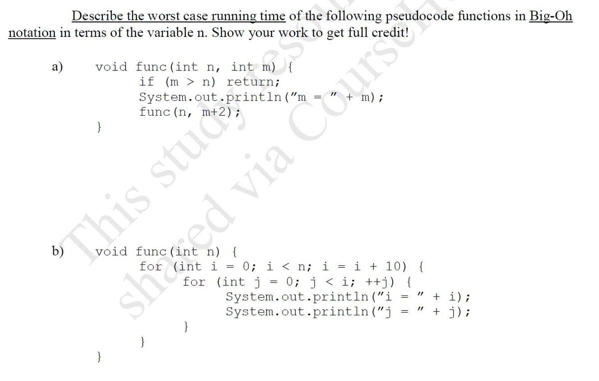 Describe the worst case running time of the following pseudocode functions in Big-Oh
notation in terms of the variable n. Show your work to get full credit!
а)
void func (int n,
int m)
if (m > n) return;
System.out.println("m
func (n, m+
m);
}
This stud
void func (int n) {
0; i < n;
i + 10) {
0; j < i; ++j) {
System.out.println ("i
System.out.println ("j
i
for (int j
+ i);
+ j) ;
}
}
shuted via Cours
