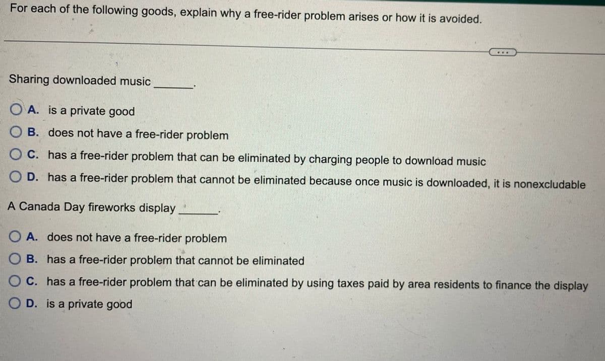 For each of the following goods, explain why a free-rider problem arises or how it is avoided.
Sharing downloaded music
OA. is a private good
B. does not have a free-rider problem
OC. has a free-rider problem that can be eliminated by charging people to download music
OD. has a free-rider problem that cannot be eliminated because once music is downloaded, it is nonexcludable
A Canada Day fireworks display
OA. does not have a free-rider problem
OB. has a free-rider problem that cannot be eliminated
OC. has a free-rider problem that can be eliminated by using taxes paid by area residents to finance the display
OD. is a private good