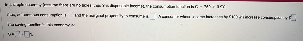 In a simple economy (assume there are no taxes, thus Y is disposable income), the consumption function is C = 750 + 0.9Y.
Thus, autonomous consumption is and the marginal propensity to consume is
The saving function in this economy is:
=0+0Y.
S=
A consumer whose income increases by $100 will increase consumption by $.