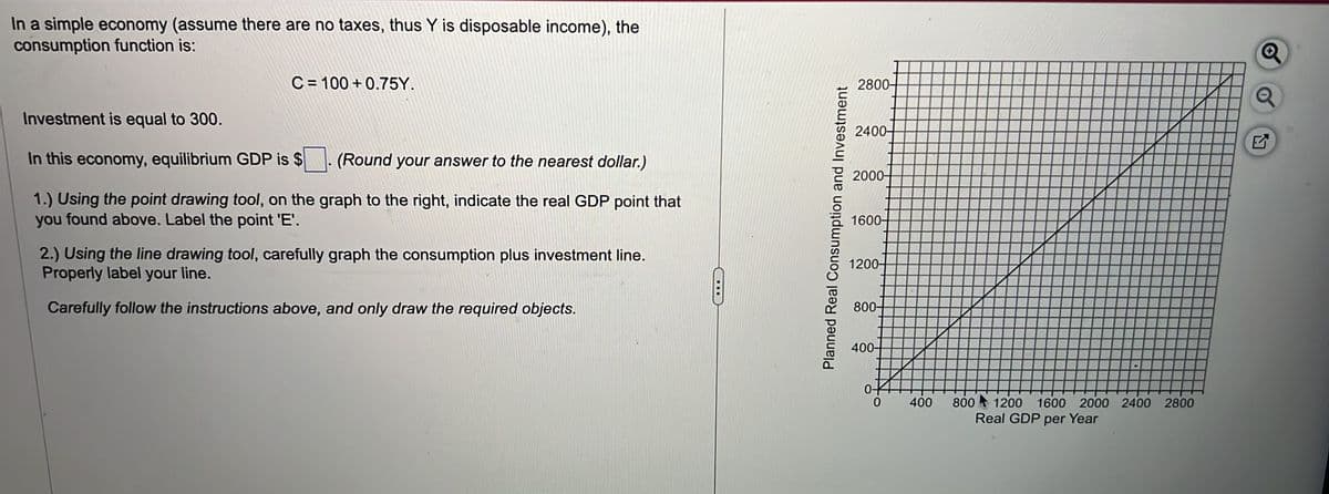 In a simple economy (assume there are no taxes, thus Y is disposable income), the
consumption function is:
C=100+0.75Y.
Investment is equal to 300.
In this economy, equilibrium GDP is $
(Round your answer to the nearest dollar.)
1.) Using the point drawing tool, on the graph to the right, indicate the real GDP point that
you found above. Label the point 'E'.
2.) Using the line drawing tool, carefully graph the consumption plus investment line.
Properly label your line.
Carefully follow the instructions above, and only draw the required objects.
C
Planned Real Consumption and Investment
2800+
2400-
2000-
1600-
1200+
800-
400-
0-
0
400
800 1200 1600 2000 2400 2800
Real GDP per Year
17