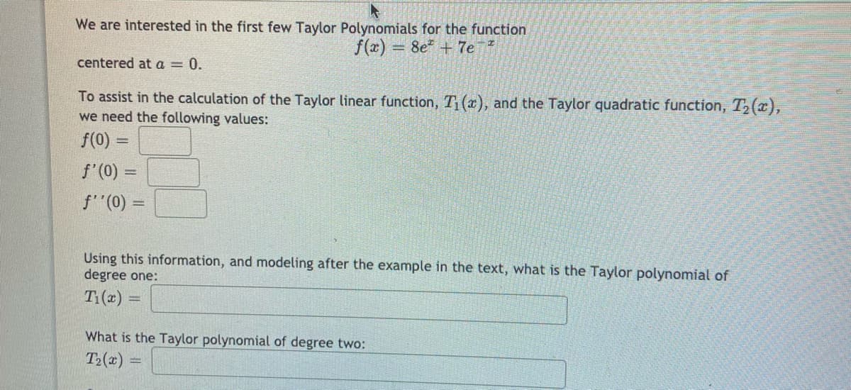 We are interested in the first few Taylor Polynomials for the function
f(x)
8e + 7e
%3D
centered at a = 0.
To assist in the calculation of the Taylor linear function, T (x), and the Taylor quadratic function, T2(x),
we need the following values:
f(0) =
f'(0) =
f"(0) =
Using this information, and modeling after the example in the text, what is the Taylor polynomial of
degree one:
T:(2) =
What is the Taylor polynomial of degree two:
T>(x)
