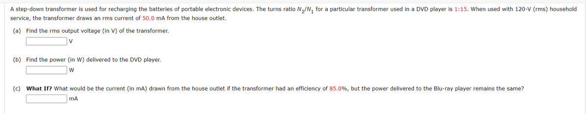 A step-down transformer is used for recharging the batteries of portable electronic devices. The turns ratio N₂/N₁ for a particular transformer used in a DVD player is 1:15. When used with 120-V (rms) household
service, the transformer draws an rms current of 50.0 mA from the house outlet.
(a) Find the rms output voltage (in V) of the transformer.
(b) Find the power (in W) delivered to the DVD player.
W
(c) What If? What would be the current (in mA) drawn from the house outlet if the transformer had an efficiency of 85.0%, but the power delivered the Blu-ray player remains the same?
mA