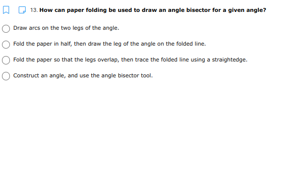 13. How can paper folding be used to draw an angle bisector for a given angle?
Draw arcs on the two legs of the angle.
Fold the paper in half, then draw the leg of the angle on the folded line.
Fold the paper so that the legs overlap, then trace the folded line using a straightedge.
Construct an angle, and use the angle bisector tool.
