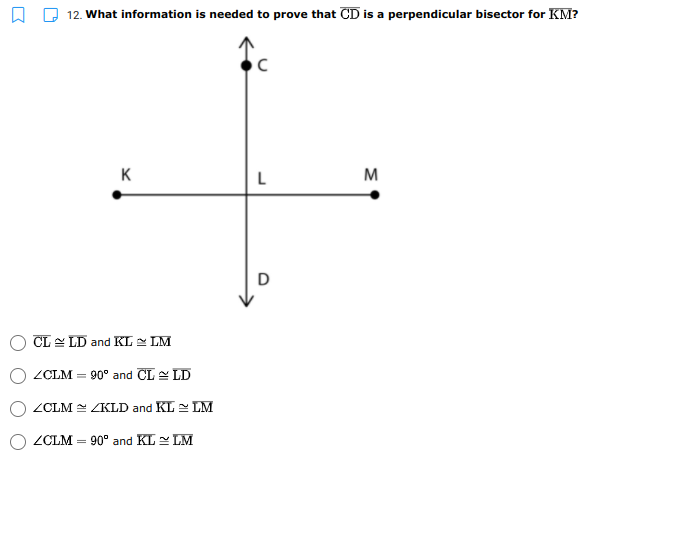 12. What information is needed to prove that CD is a perpendicular bisector for KM?
K
L
M
D
CL - LD and KL - LM
ZCLM = 90° and CL LD
ZCLM ZKLD and KL LM
ZCLM = 90° and KL LM
