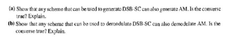 (a) Show that any scheme that can be used to generate DSB-SC can also generate AM. Is the converse
true? Explain.
(b) Show that any scheme that can be nsed to demodulate DSB-SC can also demodulate AM. Is the
converse true? Explain.
