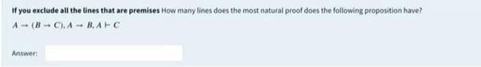 If you exclude all the lines that are premises How many lines does the most natural proof does the following proposition have?
A- (B C). A- B, AFC
Answer:
