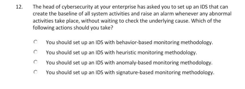 The head of cybersecurity at your enterprise has asked you to set up an IDS that can
create the baseline of all system activities and raise an alarm whenever any abnormal
activities take place, without waiting to check the underlying cause. Which of the
following actions should you take?
12.
You should set up an IDS with behavior-based monitoring methodology.
You should set up an IDS with heuristic monitoring methodology.
You should set up an IDS with anomaly-based monitoring methodology.
You should set up an IDS with signature-based monitoring methodology.
