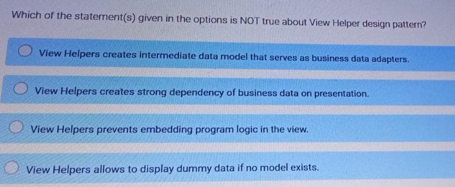 Which of the staterment(s) given in the options is NOT true about View Helper design pattern?
View Helpers creates intermediate data model that serves as business data adapters.
View Helpers creates strong dependency of business data on presentation.
View Helpers prevents embedding program logic in the view.
View Helpers allows to display dummy data if no model exists.
