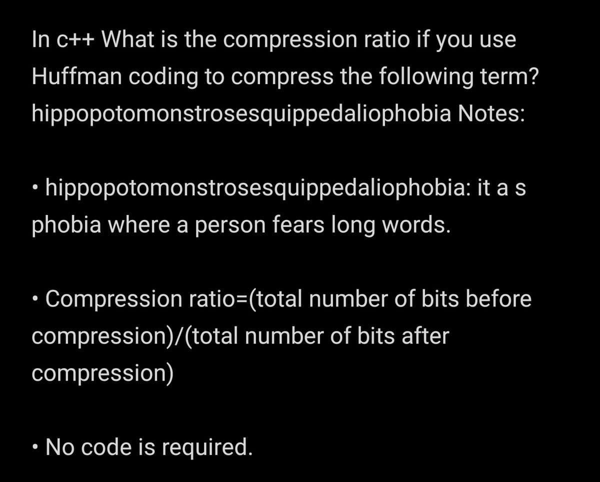 In c++ What is the compression ratio if you use
Huffman coding to compress the following term?
hippopotomonstrosesquippedaliophobia Notes:
· hippopotomonstrosesquippedaliophobia: it a s
phobia where a person fears long words.
Compression ratio=(total number of bits before
compression)/(total number of bits after
compression)
• No code is required.

