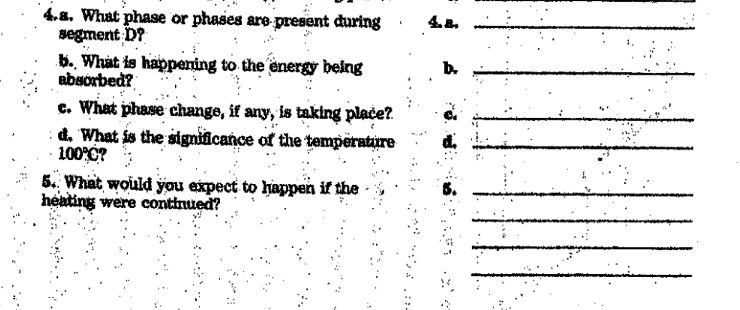 4.8. What phase or phases are present during
segment D?
b. What is happening to the energy being
absorbed?
c. What phase change, if any, is taking place?
: d. What is the significance of the temperatire
100 0? :
4..
5.. What would you expect to happen if the
heating were continued?
