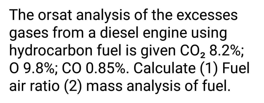 The orsat analysis of the excesses
gases from a diesel engine using
hydrocarbon fuel is given CO, 8.2%;
0 9.8%; CO 0.85%. Calculate (1) Fuel
air ratio (2) mass analysis of fuel.
