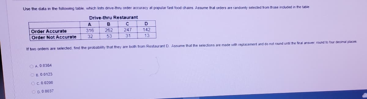 Use the data in the following table, which lists drive-thru order accuracy at popular fast food chains. Assume that orders are randomly selected from those included in the table
Drive-thru Restaurant
A
B
D
Order Accurate
316
262
247
142
Order Not Accurate
32
53
31
13
If two orders are selected, find the probability that they are both from Restaurant D. Assume that the selections are made with replacement and do not round until the final answer, round to four decimal places
O A. 0.0384
O B. 0.0123
OC. 0.0200
O D.0.0037
