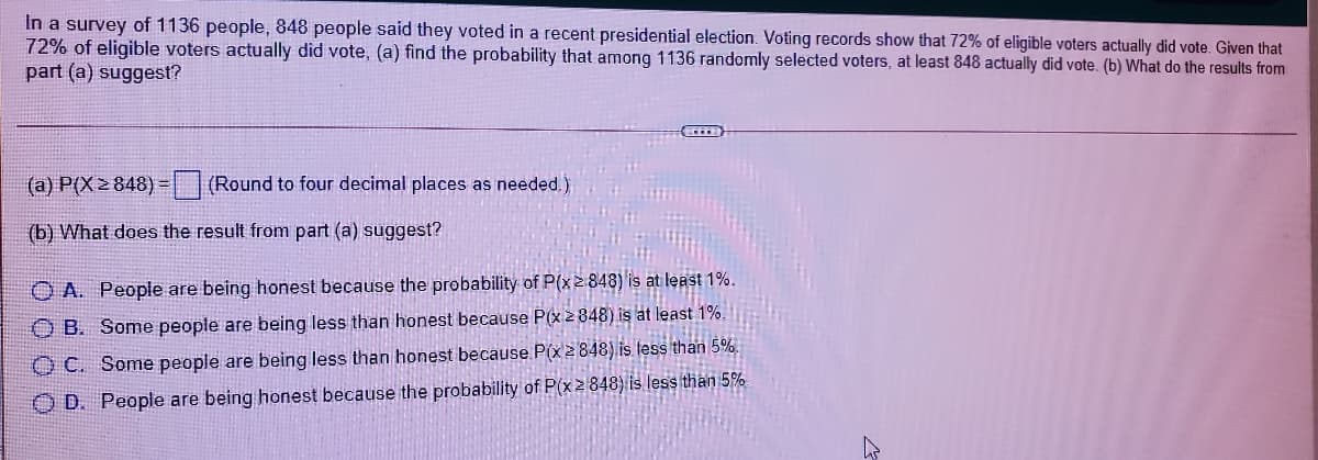 In a survey of 1136 people, 848 people said they voted in a recent presidential election. Voting records show that 72% of eligible voters actually did vote. Given that
72% of eligible voters actually did vote, (a) find the probability that among 1136 randomly selected voters, at least 848 actually did vote. (b) What do the results from
part (a) suggest?
(a) P(X2 848) =
(Round to four decimal places as needed.)
(b) What does the result from part (a) suggest?
O A. People are being honest because the probability of P(x2848) is at least 1%.
O B. Some people are being less than honest because P(x2848) is at least 1%.
O C. Some people are being less than honest because P(x2848) is less than 5%.
O D. People are being honest because the probability of P(x2848) is less than 5%
