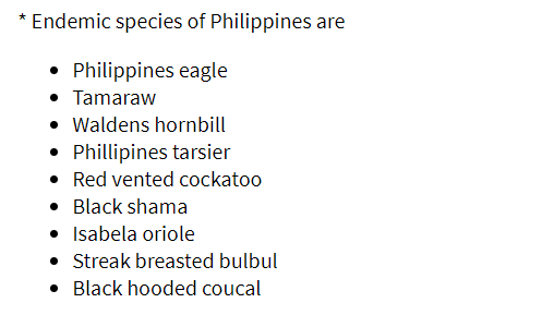 * Endemic species of Philippines are
• Philippines eagle
• Tamaraw
• Waldens hornbill
• Phillipines tarsier
• Red vented cockatoo
• Black shama
• Isabela oriole
• Streak breasted bulbul
• Black hooded coucal
