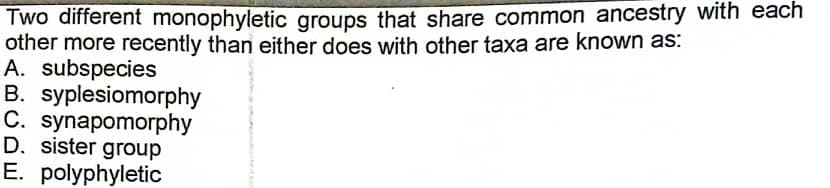 Two different monophyletic groups that share common ancestry with each
other more recently than either does with other taxa are known as:
A. subspecies
B. syplesiomorphy
C. synapomorphy
D. sister group
E. polyphyletic
