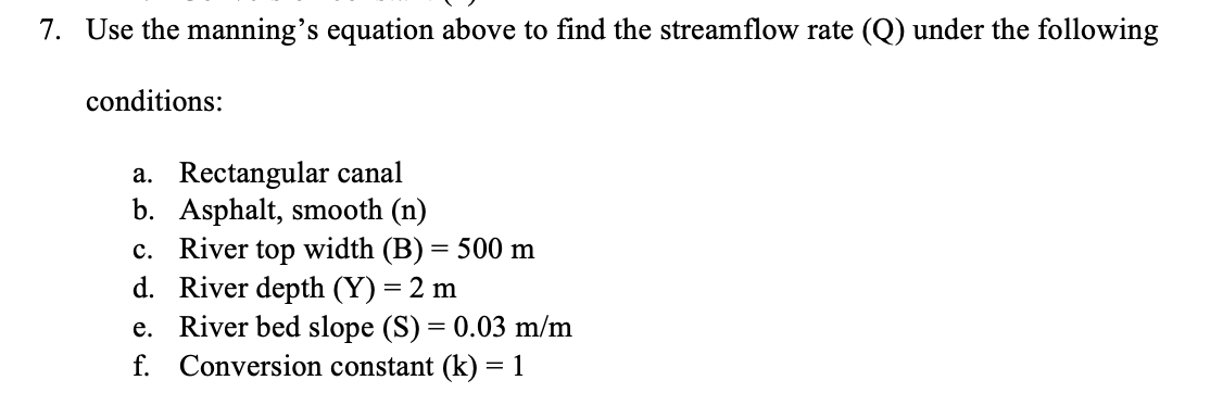 7. Use the manning's equation above to find the streamflow rate (Q) under the following
conditions:
a. Rectangular canal
b. Asphalt, smooth (n)
c. River top width (B) = 500 m
d. River depth (Y) = 2 m
e. River bed slope (S) = 0.03 m/m
f. Conversion constant (k) = 1