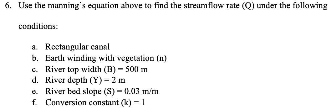 6. Use the manning's equation above to find the streamflow rate (Q) under the following
conditions:
a. Rectangular canal
b. Earth winding with vegetation (n)
c. River top width (B) = 500 m
River depth (Y) = 2 m
d.
e. River bed slope (S) = 0.03 m/m
Conversion constant (k) = 1
f.