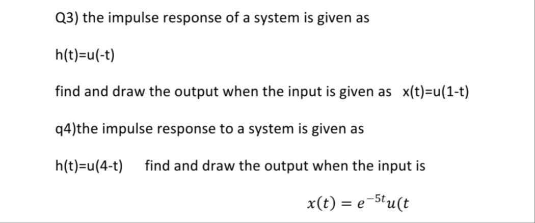 Q3) the impulse response of a system is given as
h(t)=u(-t)
find and draw the output when the input is given as x(t)=u(1-t)
q4)the impulse response to a system is given as
h(t)=u(4-t)
find and draw the output when the input is
x(t) = e-5tu(t
