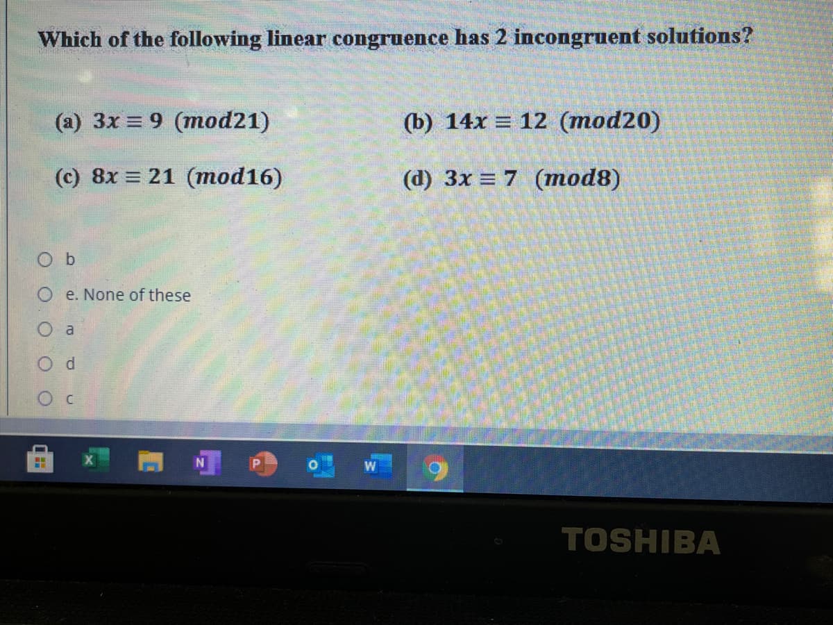 Which of the following linear congruence has 2 incongruent solutions?
(a) 3x = 9 (mod21)
(b) 14x = 12 (mod20)
(c) 8x = 21 (mod16)
(d) 3x = 7 (mod8)
O b
e. None of these
a
TOSHIBA
