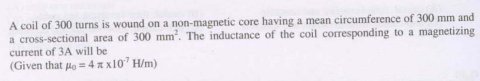 A coil of 300 turns is wound on a non-magnetic core having a mean circumference of 300 mm and
a cross-sectional area of 300 mm². The inductance of the coil corresponding to a magnetizing
current of 3A will be
(Given that µo = 4 a x107 H/m)
%3D
