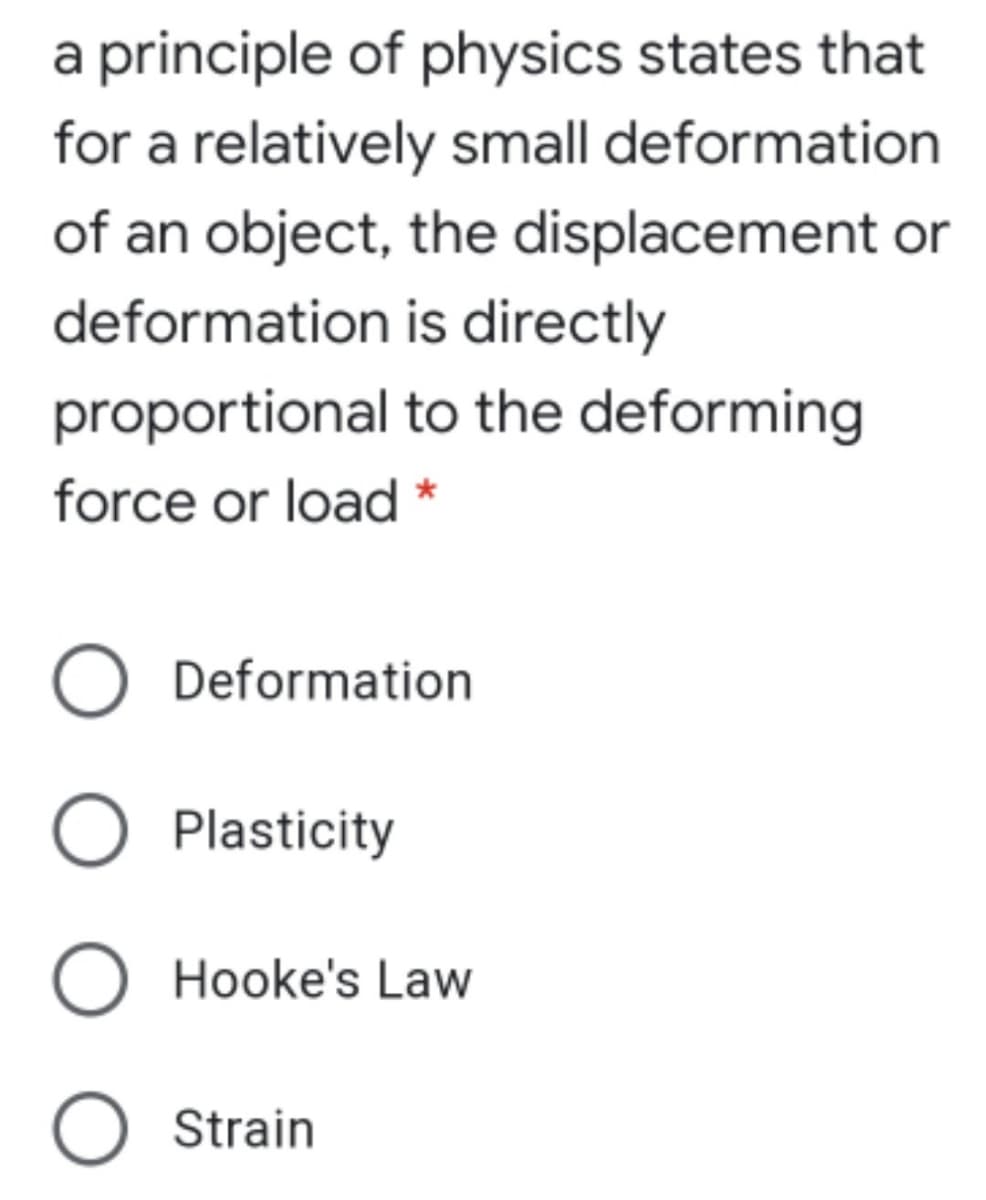 a principle of physics states that
for a relatively small deformation
of an object, the displacement or
deformation is directly
proportional to the deforming
force or load *
O Deformation
O Plasticity
O Hooke's Law
O Strain
