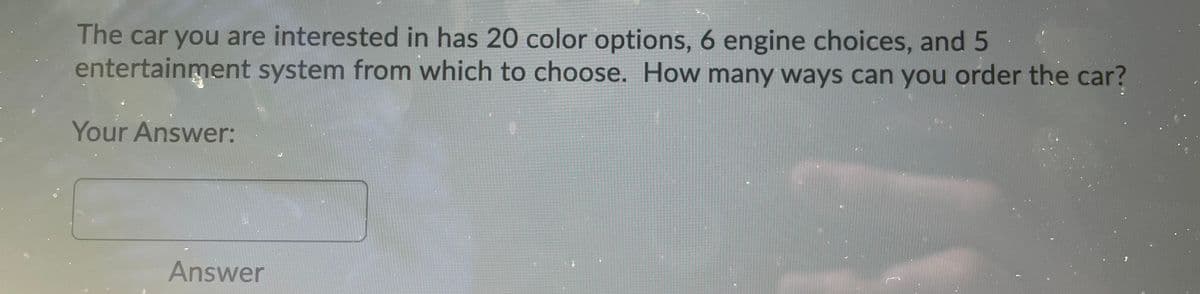 The car you are interested in has 20 color options, 6 engine choices, and 5
entertainment system from which to choose. How many ways can you order the car?
Your Answer:
Answer
