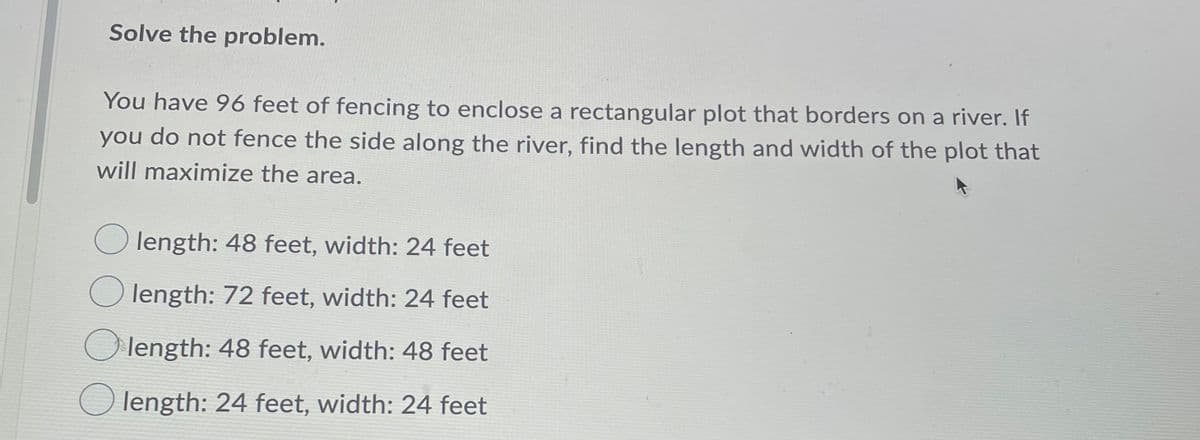 Solve the problem.
You have 96 feet of fencing to enclose a rectangular plot that borders on a river. If
you
do not fence the side along the river, find the length and width of the plot that
will maximize the area.
O length: 48 feet, width: 24 feet
O length: 72 feet, width: 24 feet
O length: 48 feet, width: 48 feet
O length: 24 feet, width: 24 feet
