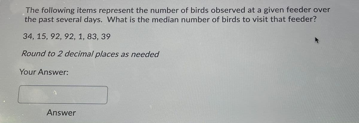 The following items represent the number of birds observed at a given feeder over
the past several days. What is the median number of birds to visit that feeder?
34, 15, 92, 92, 1, 83, 39
Round to 2 decimal places as needed
Your Answer:
Answer
