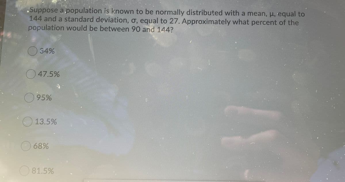 .Suppose a.population is known to be normally distributed with a mean, u, equal to
144 and a standard deviation, ơ, equal to 27. Approximately what percent of the
population would be between 90 and 144?
O34%
)47.5%
O95%
O13.5%
68%
81.5%
