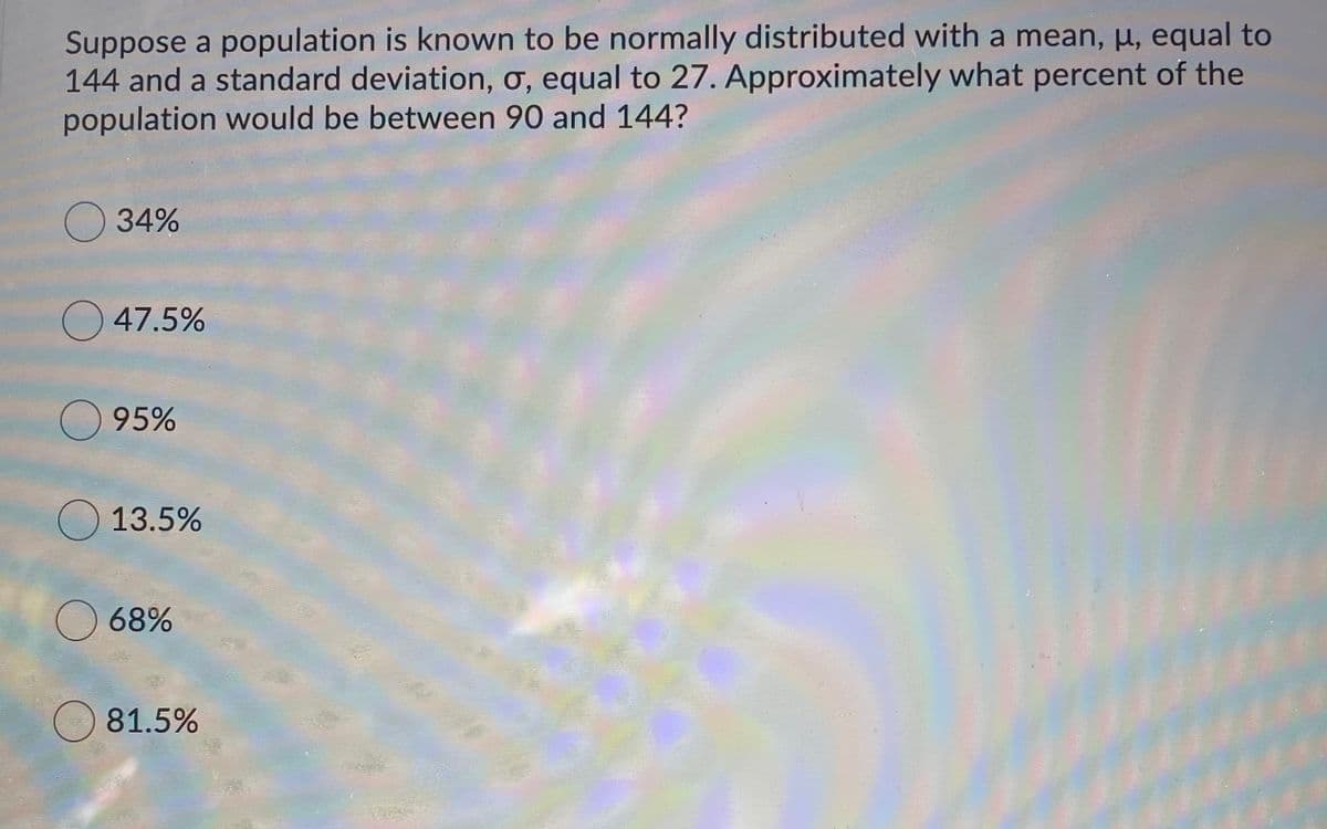 Suppose a population is known to be normally distributed with a mean, µ, equal to
144 and a standard deviation, ơ, equal to 27. Approximately what percent of the
population would be between 90 and 144?
34%
O 47.5%
O 95%
O 13.5%
O 68%
81.5%
